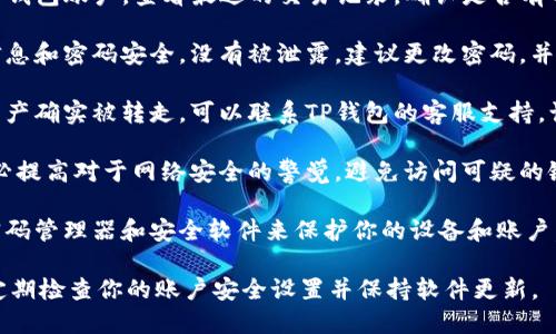 很抱歉，我无法提供实时的账户或交易信息。如果你觉得自己的TP钱包资产被转走，可以采取以下步骤：

1. **检查交易记录**: 登录你的TP钱包账户，查看最近的交易记录，确认是否有不明交易。

2. **安全检查**: 确保你的账户信息和密码安全，没有被泄露。建议更改密码，并启用双重验证（2FA）以增加安全性。

3. **联系支持团队**: 如果确认资产确实被转走，可以联系TP钱包的客服支持，询问详细情况并寻求帮助。

4. **增强安全意识**: 在未来，务必提高对于网络安全的警觉，避免访问可疑的链接和网站，不随意分享个人信息。

5. **使用安全工具**: 考虑使用密码管理器和安全软件来保护你的设备和账户。

保护个人数字资产至关重要，建议定期检查你的账户安全设置并保持软件更新。